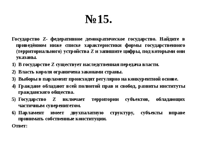 № 15. Государство Z- федеративное демократическое государство. Найдите в приведённом ниже списке характеристики формы государственного (территориального) устройства Z и запишите цифры, под которыми они указаны. В государстве Z существует наследственная передача власти. Власть короля ограничена законами страны. Выборы в парламент происходят регулярно на конкурентной основе. Граждане обладают всей полнотой прав и свобод, развиты институты гражданского общества. Государство Z включает территории субъектов, обладающих частичным суверенитетом. Парламент имеет двухпалатную структуру, субъекты вправе принимать собственные конституции. Ответ: 