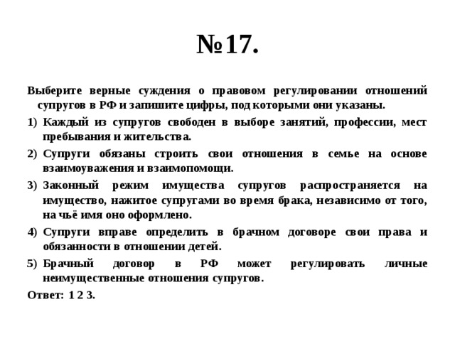 № 17. Выберите верные суждения о правовом регулировании отношений супругов в РФ и запишите цифры, под которыми они указаны. Каждый из супругов свободен в выборе занятий, профессии, мест пребывания и жительства. Супруги обязаны строить свои отношения в семье на основе взаимоуважения и взаимопомощи. Законный режим имущества супругов распространяется на имущество, нажитое супругами во время брака, независимо от того, на чьё имя оно оформлено. Супруги вправе определить в брачном договоре свои права и обязанности в отношении детей. Брачный договор в РФ может регулировать личные неимущественные отношения супругов. Ответ: 1 2 3. 