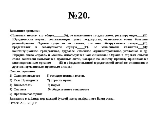 № 20. Заполните пропуски. «Правовая норма- это общее______(А), установленное государством, регулирующее____(Б). Юридические нормы, составляющие право государства, отличаются очень большим разнообразием. Однако существо их таково, что они обнаруживают тесную___(В), представляя в совокупности единую____(Г). Её элементами являются___(Д): конституционное, гражданское, трудовое, семейное, административное, уголовное и др. Нередко слова «право» и «закон» используются как синонимы. Однако в строгом смысле слова законами называются правовые акты, которые по общему правилу принимаются законодательным органом ___(Е) и обладают высшей юридической силой по отношению к другим нормативным правовым актам.» Список терминов: Судопроизводство 6) государственная власть Указ Президента 7) отрасль права Взаимосвязь 8) норма Система 9) общественное отношение Правило поведения Запишите в таблицу под каждой буквой номер выбранного Вами слова. Ответ: А Б В Г Д Е  