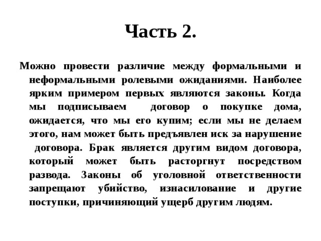 Часть 2. Можно провести различие между формальными и неформальными ролевыми ожиданиями. Наиболее ярким примером первых являются законы. Когда мы подписываем договор о покупке дома, ожидается, что мы его купим; если мы не делаем этого, нам может быть предъявлен иск за нарушение договора. Брак является другим видом договора, который может быть расторгнут посредством развода. Законы об уголовной ответственности запрещают убийство, изнасилование и другие поступки, причиняющий ущерб другим людям. 