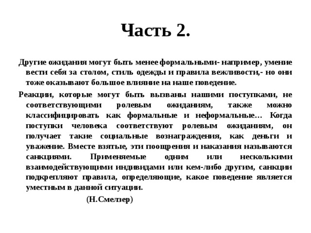 Часть 2. Другие ожидания могут быть менее формальными- например, умение вести себя за столом, стиль одежды и правила вежливости,- но они тоже оказывают большое влияние на наше поведение. Реакции, которые могут быть вызваны нашими поступками, не соответствующими ролевым ожиданиям, также можно классифицировать как формальные и неформальные… Когда поступки человека соответствуют ролевым ожиданиям, он получает такие социальные вознаграждения, как деньги и уважение. Вместе взятые, эти поощрения и наказания называются санкциями. Применяемые одним или несколькими взаимодействующими индивидами или кем-либо другим, санкции подкрепляют правила, определяющие, какое поведение является уместным в данной ситуации.  (Н.Смелзер) 