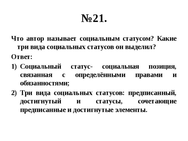 № 21. Что автор называет социальным статусом? Какие три вида социальных статусов он выделил? Ответ: Социальный статус- социальная позиция, связанная с определёнными правами и обязанностями; Три вида социальных статусов: предписанный, достигнутый и статусы, сочетающие предписанные и достигнутые элементы. 