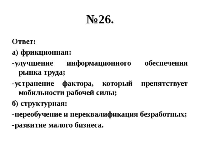 № 26. Ответ: а) фрикционная: -улучшение информационного обеспечения рынка труда; -устранение фактора, который препятствует мобильности рабочей силы; б) структурная: -переобучение и переквалификация безработных; -развитие малого бизнеса. 