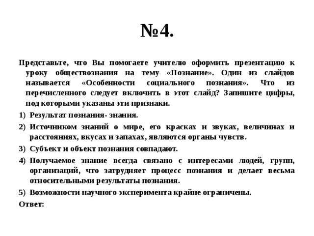 № 4. Представьте, что Вы помогаете учителю оформить презентацию к уроку обществознания на тему «Познание». Один из слайдов называется «Особенности социального познания». Что из перечисленного следует включить в этот слайд? Запишите цифры, под которыми указаны эти признаки. Результат познания- знания. Источником знаний о мире, его красках и звуках, величинах и расстояниях, вкусах и запахах, являются органы чувств. Субъект и объект познания совпадают. Получаемое знание всегда связано с интересами людей, групп, организаций, что затрудняет процесс познания и делает весьма относительными результаты познания. Возможности научного эксперимента крайне ограничены. Ответ: 