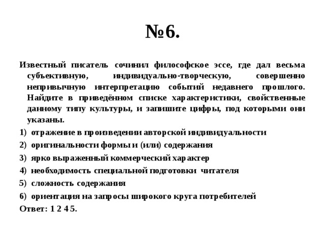 № 6. Известный писатель сочинил философское эссе, где дал весьма субъективную, индивидуально-творческую, совершенно непривычную интерпретацию событий недавнего прошлого. Найдите в приведённом списке характеристики, свойственные данному типу культуры, и запишите цифры, под которыми они указаны. отражение в произведении авторской индивидуальности оригинальности формы и (или) содержания ярко выраженный коммерческий характер необходимость специальной подготовки читателя сложность содержания ориентация на запросы широкого круга потребителей Ответ: 1 2 4 5. 