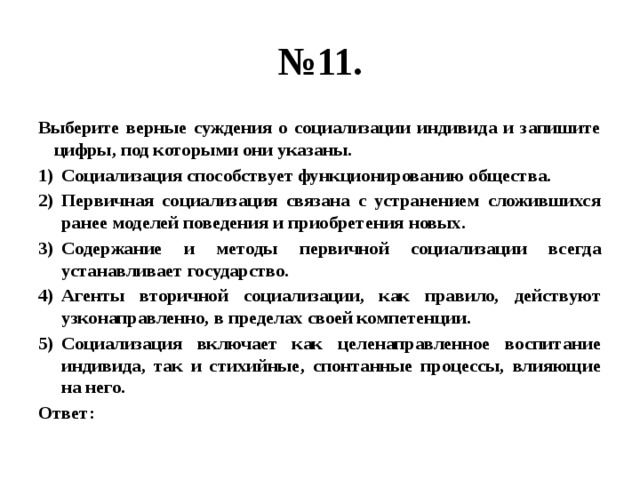 № 11. Выберите верные суждения о социализации индивида и запишите цифры, под которыми они указаны. Социализация способствует функционированию общества. Первичная социализация связана с устранением сложившихся ранее моделей поведения и приобретения новых. Содержание и методы первичной социализации всегда устанавливает государство. Агенты вторичной социализации, как правило, действуют узконаправленно, в пределах своей компетенции. Социализация включает как целенаправленное воспитание индивида, так и стихийные, спонтанные процессы, влияющие на него. Ответ: 