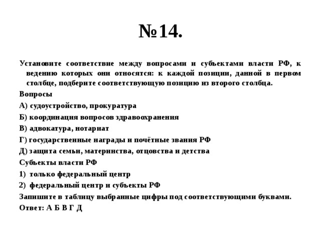 № 14. Установите соответствие между вопросами и субъектами власти РФ, к ведению которых они относятся: к каждой позиции, данной в первом столбце, подберите соответствующую позицию из второго столбца. Вопросы А) судоустройство, прокуратура Б) координация вопросов здравоохранения В) адвокатура, нотариат Г) государственные награды и почётные звания РФ Д) защита семьи, материнства, отцовства и детства Субъекты власти РФ только федеральный центр федеральный центр и субъекты РФ Запишите в таблицу выбранные цифры под соответствующими буквами. Ответ: А Б В Г Д 