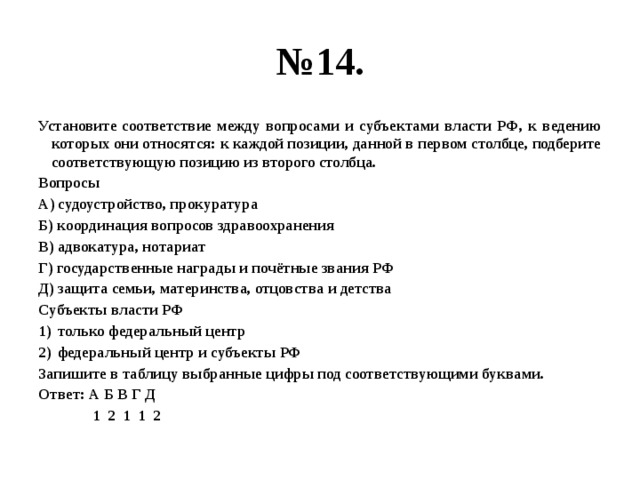 № 14. Установите соответствие между вопросами и субъектами власти РФ, к ведению которых они относятся: к каждой позиции, данной в первом столбце, подберите соответствующую позицию из второго столбца. Вопросы А) судоустройство, прокуратура Б) координация вопросов здравоохранения В) адвокатура, нотариат Г) государственные награды и почётные звания РФ Д) защита семьи, материнства, отцовства и детства Субъекты власти РФ только федеральный центр федеральный центр и субъекты РФ Запишите в таблицу выбранные цифры под соответствующими буквами. Ответ: А Б В Г Д  1 2 1 1 2 