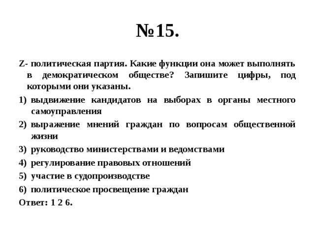 № 15. Z- политическая партия. Какие функции она может выполнять в демократическом обществе? Запишите цифры, под которыми они указаны. выдвижение кандидатов на выборах в органы местного самоуправления выражение мнений граждан по вопросам общественной жизни руководство министерствами и ведомствами регулирование правовых отношений участие в судопроизводстве политическое просвещение граждан Ответ: 1 2 6. 