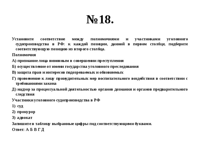 № 18. Установите соответствие между полномочиями и участниками уголовного судопроизводства в РФ: к каждой позиции, данной в первом столбце, подберите соответствующую позицию из второго столбца. Полномочия А) признание лица виновным в совершении преступления Б) осуществление от имени государства уголовного преследования В) защита прав и интересов подозреваемых и обвиняемых Г) применение к лицу принудительных мер воспитательного воздействия в соответствии с требованиями закона Д) надзор за процессуальной деятельностью органов дознания и органов предварительного следствия Участники уголовного судопроизводства в РФ суд прокурор адвокат Запишите в таблицу выбранные цифры под соответствующими буквами. Ответ: А Б В Г Д  