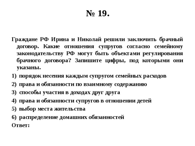 № 19.   Граждане РФ Ирина и Николай решили заключить брачный договор. Какие отношения супругов согласно семейному законодательству РФ могут быть объектами регулирования брачного договора? Запишите цифры, под которыми они указаны. порядок несения каждым супругом семейных расходов права и обязанности по взаимному содержанию способы участия в доходах друг друга права и обязанности супругов в отношении детей выбор места жительства распределение домашних обязанностей Ответ: 