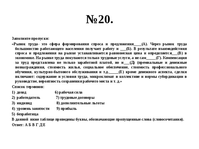 № 20. Заполните пропуски: «Рынок труда- это сфера формирования спроса и предложения____(А). Через рынок труда большинство работающего населения получает работу и ___(Б). В результате взаимодействия спроса и предложения на рынке устанавливается равновесная цена и определяется___(В) в экономике. На рынке труда покупаются только трудовые услуги, а не сам_____(Г). Компенсация за труд представлена не только заработной платой, но и___(Д) (премиальные и денежные вознаграждения, стоимость жилья, социальное обеспечение, стоимость профессионального обучения, культурно-бытового обслуживания и т.д._____(Е) кроме денежного аспекта, сделки включают: содержание и условия труда, микроклимат в коллективе и нормы субординации в руководстве, вероятность сохранения рабочего места и т. д.» Список терминов: доход 6) рабочая сила работодатель 7) трудовые договоры индивид 8) дополнительные льготы уровень занятости 9) прибыль безработица В данной ниже таблице приведены буквы, обозначающие пропущенные слова (словосочетания). Ответ: А Б В Г Д Е 