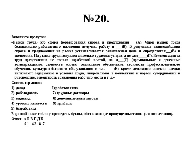 № 20. Заполните пропуски: «Рынок труда- это сфера формирования спроса и предложения____(А). Через рынок труда большинство работающего населения получает работу и ___(Б). В результате взаимодействия спроса и предложения на рынке устанавливается равновесная цена и определяется___(В) в экономике. На рынке труда покупаются только трудовые услуги, а не сам_____(Г). Компенсация за труд представлена не только заработной платой, но и___(Д) (премиальные и денежные вознаграждения, стоимость жилья, социальное обеспечение, стоимость профессионального обучения, культурно-бытового обслуживания и т.д._____(Е) кроме денежного аспекта, сделки включают: содержание и условия труда, микроклимат в коллективе и нормы субординации в руководстве, вероятность сохранения рабочего места и т. д.» Список терминов: доход 6) рабочая сила работодатель 7) трудовые договоры индивид 8) дополнительные льготы уровень занятости 9) прибыль безработица В данной ниже таблице приведены буквы, обозначающие пропущенные слова (словосочетания). Ответ: А Б В Г Д Е  6 1 4 3 8 7 