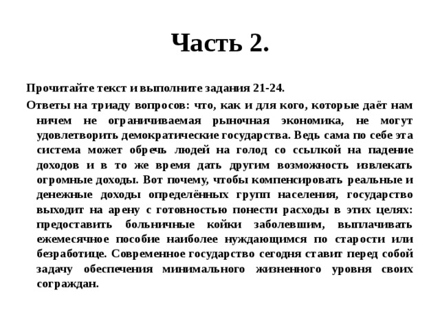 Часть 2. Прочитайте текст и выполните задания 21-24. Ответы на триаду вопросов: что, как и для кого, которые даёт нам ничем не ограничиваемая рыночная экономика, не могут удовлетворить демократические государства. Ведь сама по себе эта система может обречь людей на голод со ссылкой на падение доходов и в то же время дать другим возможность извлекать огромные доходы. Вот почему, чтобы компенсировать реальные и денежные доходы определённых групп населения, государство выходит на арену с готовностью понести расходы в этих целях: предоставить больничные койки заболевшим, выплачивать ежемесячное пособие наиболее нуждающимся по старости или безработице. Современное государство сегодня ставит перед собой задачу обеспечения минимального жизненного уровня своих сограждан. 