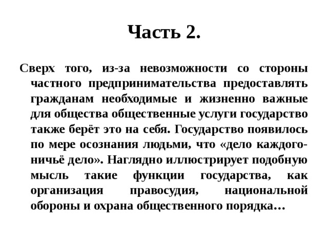 Часть 2. Сверх того, из-за невозможности со стороны частного предпринимательства предоставлять гражданам необходимые и жизненно важные для общества общественные услуги государство также берёт это на себя. Государство появилось по мере осознания людьми, что «дело каждого- ничьё дело». Наглядно иллюстрирует подобную мысль такие функции государства, как организация правосудия, национальной обороны и охрана общественного порядка… 