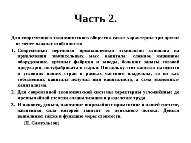 Часть 2. Для современного экономического общества также характерны три другие не менее важные особенности: Современная передовая промышленная технология основана на привлечении значительных масс капитала: сложное машинное оборудование, крупные фабрики и заводы, большие запасы готовой продукции, полуфабриката и сырья. Поскольку этот капитал находится в условиях наших стран в рамках частного владельца, то он как собственник капитала получил имя капиталиста, а сама экономика- капитализма. Для современной экономической системы характерны усложнённые до чрезвычайной степени специализация и разделение труда. И наконец, деньги, нашедшие широчайшее применение в нашей системе, жизненная сила которой зависит от денежного потока. Деньги выполняют также и функцию меры стоимости.  (П. Самуэльсон) 