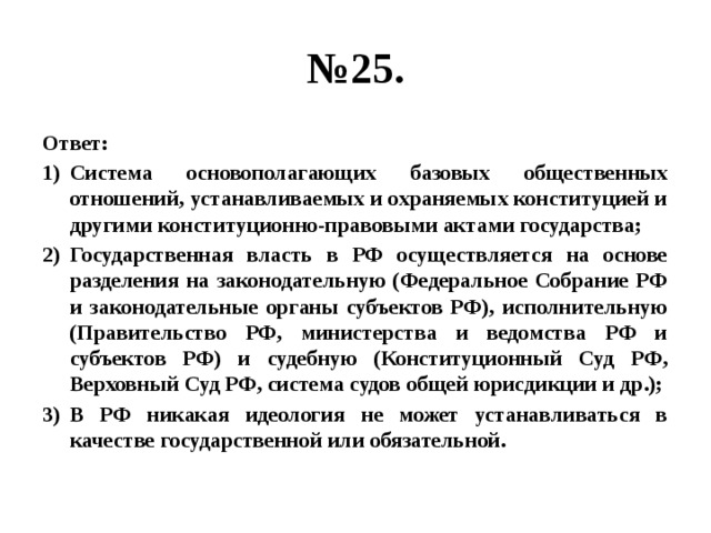 № 25. Ответ: Система основополагающих базовых общественных отношений, устанавливаемых и охраняемых конституцией и другими конституционно-правовыми актами государства; Государственная власть в РФ осуществляется на основе разделения на законодательную (Федеральное Собрание РФ и законодательные органы субъектов РФ), исполнительную (Правительство РФ, министерства и ведомства РФ и субъектов РФ) и судебную (Конституционный Суд РФ, Верховный Суд РФ, система судов общей юрисдикции и др.); В РФ никакая идеология не может устанавливаться в качестве государственной или обязательной. 