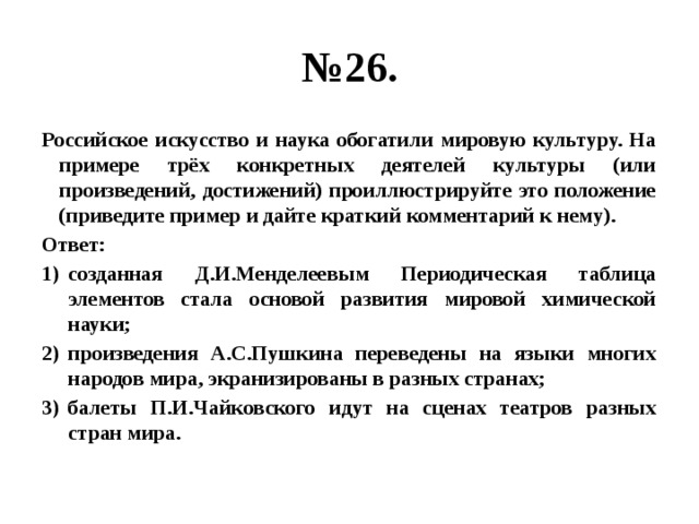 № 26. Российское искусство и наука обогатили мировую культуру. На примере трёх конкретных деятелей культуры (или произведений, достижений) проиллюстрируйте это положение (приведите пример и дайте краткий комментарий к нему). Ответ: созданная Д.И.Менделеевым Периодическая таблица элементов стала основой развития мировой химической науки; произведения А.С.Пушкина переведены на языки многих народов мира, экранизированы в разных странах; балеты П.И.Чайковского идут на сценах театров разных стран мира. 