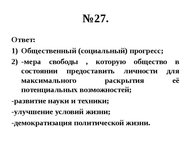 № 27. Ответ: Общественный (социальный) прогресс; -мера свободы , которую общество в состоянии предоставить личности для максимального раскрытия её потенциальных возможностей; -развитие науки и техники; -улучшение условий жизни; -демократизация политической жизни. 