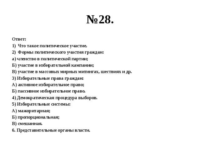 № 28. Ответ: Что такое политическое участие. Формы политического участия граждан: а) членство в политической партии; Б) участие в избирательной кампании; В) участие в массовых мирных митингах, шествиях и др. 3) Избирательные права граждан: А) активное избирательное право; Б) пассивное избирательное право. 4) Демократическая процедура выборов. 5) Избирательные системы: А) мажоритарная; Б) пропорциональная; В) смешанная. 6. Представительные органы власти. 