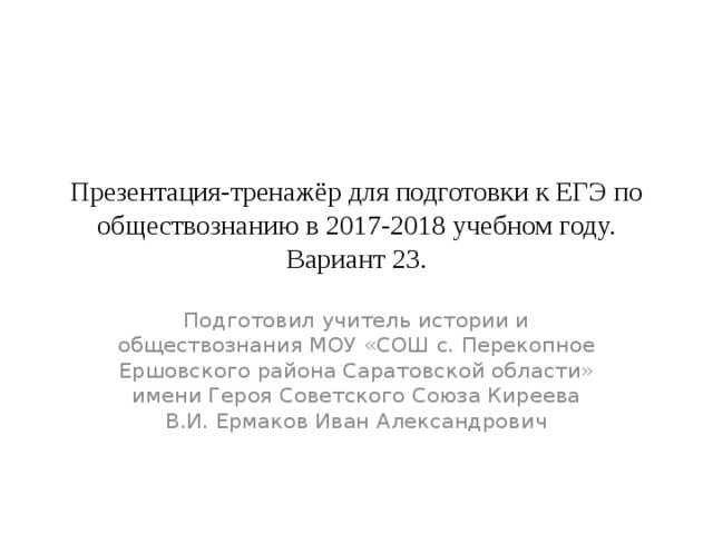 Презентация-тренажёр для подготовки к ЕГЭ по обществознанию в 2017-2018 учебном году.  Вариант 23. Подготовил учитель истории и обществознания МОУ «СОШ с. Перекопное Ершовского района Саратовской области» имени Героя Советского Союза Киреева В.И. Ермаков Иван Александрович 