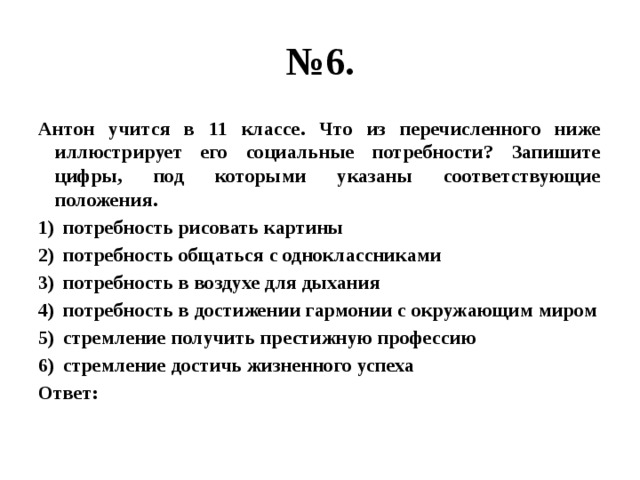 № 6. Антон учится в 11 классе. Что из перечисленного ниже иллюстрирует его социальные потребности? Запишите цифры, под которыми указаны соответствующие положения. потребность рисовать картины потребность общаться с одноклассниками потребность в воздухе для дыхания потребность в достижении гармонии с окружающим миром стремление получить престижную профессию стремление достичь жизненного успеха Ответ: 