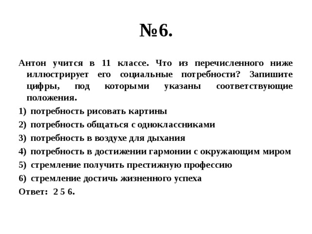 № 6. Антон учится в 11 классе. Что из перечисленного ниже иллюстрирует его социальные потребности? Запишите цифры, под которыми указаны соответствующие положения. потребность рисовать картины потребность общаться с одноклассниками потребность в воздухе для дыхания потребность в достижении гармонии с окружающим миром стремление получить престижную профессию стремление достичь жизненного успеха Ответ: 2 5 6. 