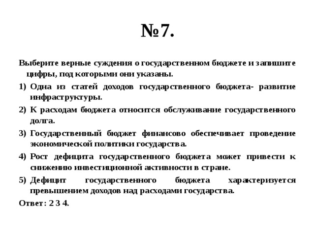 № 7. Выберите верные суждения о государственном бюджете и запишите цифры, под которыми они указаны. Одна из статей доходов государственного бюджета- развитие инфраструктуры. К расходам бюджета относится обслуживание государственного долга. Государственный бюджет финансово обеспечивает проведение экономической политики государства. Рост дефицита государственного бюджета может привести к снижению инвестиционной активности в стране. Дефицит государственного бюджета характеризуется превышением доходов над расходами государства. Ответ: 2 3 4. 