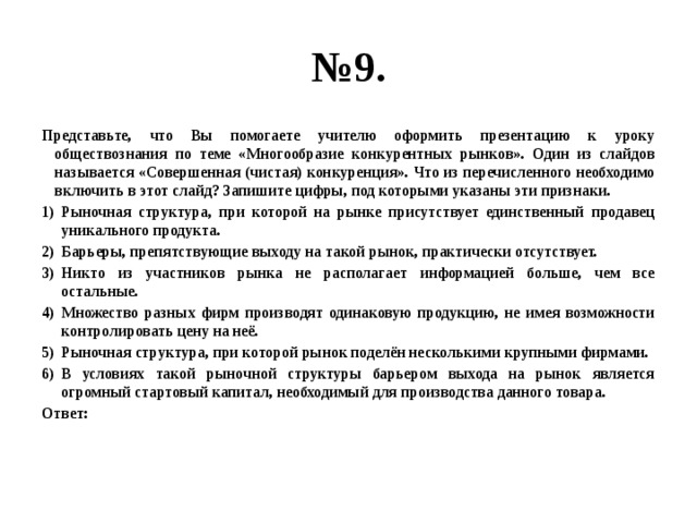 № 9. Представьте, что Вы помогаете учителю оформить презентацию к уроку обществознания по теме «Многообразие конкурентных рынков». Один из слайдов называется «Совершенная (чистая) конкуренция». Что из перечисленного необходимо включить в этот слайд? Запишите цифры, под которыми указаны эти признаки. Рыночная структура, при которой на рынке присутствует единственный продавец уникального продукта. Барьеры, препятствующие выходу на такой рынок, практически отсутствует. Никто из участников рынка не располагает информацией больше, чем все остальные. Множество разных фирм производят одинаковую продукцию, не имея возможности контролировать цену на неё. Рыночная структура, при которой рынок поделён несколькими крупными фирмами. В условиях такой рыночной структуры барьером выхода на рынок является огромный стартовый капитал, необходимый для производства данного товара. Ответ: 