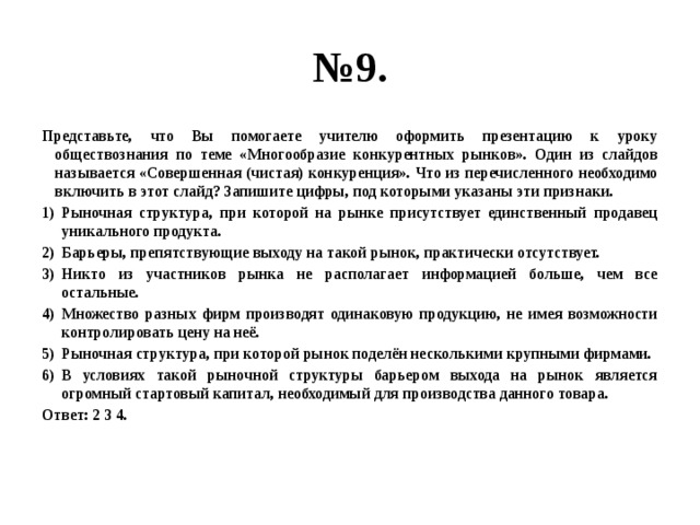 № 9. Представьте, что Вы помогаете учителю оформить презентацию к уроку обществознания по теме «Многообразие конкурентных рынков». Один из слайдов называется «Совершенная (чистая) конкуренция». Что из перечисленного необходимо включить в этот слайд? Запишите цифры, под которыми указаны эти признаки. Рыночная структура, при которой на рынке присутствует единственный продавец уникального продукта. Барьеры, препятствующие выходу на такой рынок, практически отсутствует. Никто из участников рынка не располагает информацией больше, чем все остальные. Множество разных фирм производят одинаковую продукцию, не имея возможности контролировать цену на неё. Рыночная структура, при которой рынок поделён несколькими крупными фирмами. В условиях такой рыночной структуры барьером выхода на рынок является огромный стартовый капитал, необходимый для производства данного товара. Ответ: 2 3 4. 