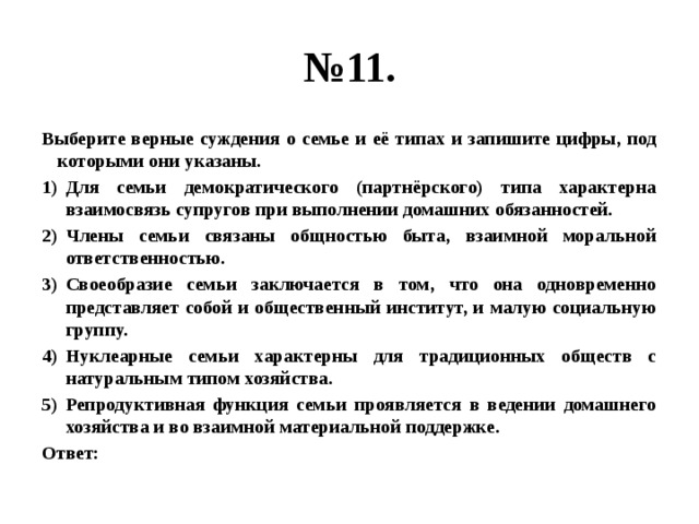 № 11. Выберите верные суждения о семье и её типах и запишите цифры, под которыми они указаны. Для семьи демократического (партнёрского) типа характерна взаимосвязь супругов при выполнении домашних обязанностей. Члены семьи связаны общностью быта, взаимной моральной ответственностью. Своеобразие семьи заключается в том, что она одновременно представляет собой и общественный институт, и малую социальную группу. Нуклеарные семьи характерны для традиционных обществ с натуральным типом хозяйства. Репродуктивная функция семьи проявляется в ведении домашнего хозяйства и во взаимной материальной поддержке. Ответ: 