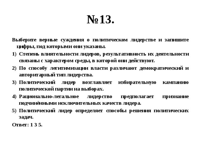 № 13. Выберите верные суждения о политическом лидерстве и запишите цифры, под которыми они указаны. Степень влиятельности лидеров, результативность их деятельности связаны с характером среды, в которой они действуют. По способу легитимизации власти различают демократический и авторитарный тип лидерства. Политический лидер возглавляет избирательную кампанию политической партии на выборах. Рационально-легальное лидерство предполагает признание подчинёнными исключительных качеств лидера. Политический лидер определяет способы решения политических задач. Ответ: 1 3 5. 