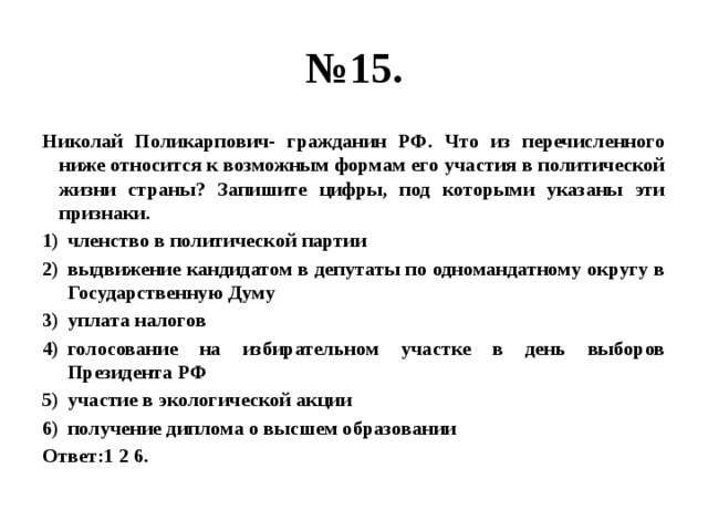 № 15. Николай Поликарпович- гражданин РФ. Что из перечисленного ниже относится к возможным формам его участия в политической жизни страны? Запишите цифры, под которыми указаны эти признаки. членство в политической партии выдвижение кандидатом в депутаты по одномандатному округу в Государственную Думу уплата налогов голосование на избирательном участке в день выборов Президента РФ участие в экологической акции получение диплома о высшем образовании Ответ:1 2 6. 