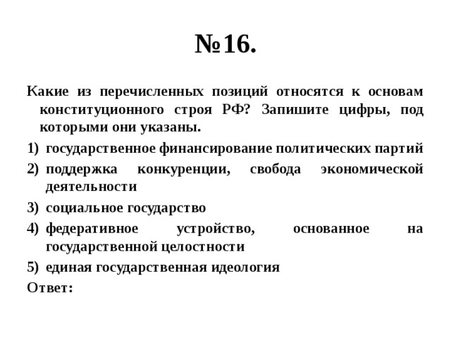 № 16. Какие из перечисленных позиций относятся к основам конституционного строя РФ? Запишите цифры, под которыми они указаны. государственное финансирование политических партий поддержка конкуренции, свобода экономической деятельности социальное государство федеративное устройство, основанное на государственной целостности единая государственная идеология Ответ: 