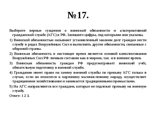 № 17. Выберите верные суждения о воинской обязанности и альтернативной гражданской службе (АГС) в РФ. Запишите цифры, под которыми они указаны. 1) Воинской обязанностью называют установленный законом долг граждан нести службу в рядах Вооружённых Сил и выполнять другие обязанности, связанные с обороной страны. 2) Воинская обязанность в настоящее время является основой комплектования Вооружённых Сил РФ личным составом как в мирное, так и в военное время. 3) Воинская обязанность граждан РФ предусматривает воинский учёт, обязательную подготовку в военной службе. 4) Гражданин имеет право на замену военной службы по призыву АГС только в случае, если он относится к коренному малочисленному народу, осуществляет традиционное хозяйствование и занимается традиционными промыслами. 5) На АГС направляются все граждане, которые не подлежат призыву на военную службу. Ответ: 1 2 3. 