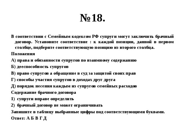 № 18. В соответствии с Семейным кодексом РФ супруги могут заключить брачный договор. Установите соответствие : к каждой позиции, данной в первом столбце, подберите соответствующую позицию из второго столбца. Положения А) права и обязанности супругов по взаимному содержанию Б) дееспособность супругов В) право супругов а обращение в суд за защитой своих прав Г) способы участия супругов в доходах друг друга Д) порядок несения каждым из супругов семейных расходов Содержание брачного договора супруги вправе определить брачный договор не может ограничивать Запишите в таблицу выбранные цифры под соответствующими буквами. Ответ: А Б В Г Д 