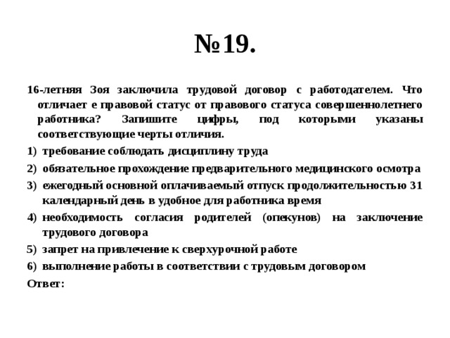 № 19. 16-летняя Зоя заключила трудовой договор с работодателем. Что отличает е правовой статус от правового статуса совершеннолетнего работника? Запишите цифры, под которыми указаны соответствующие черты отличия. требование соблюдать дисциплину труда обязательное прохождение предварительного медицинского осмотра ежегодный основной оплачиваемый отпуск продолжительностью 31 календарный день в удобное для работника время необходимость согласия родителей (опекунов) на заключение трудового договора запрет на привлечение к сверхурочной работе выполнение работы в соответствии с трудовым договором Ответ: 