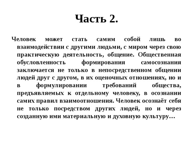 Часть 2. Человек может стать самим собой лишь во взаимодействии с другими людьми, с миром через свою практическую деятельность, общение. Общественная обусловленность формирования самосознания заключается не только в непосредственном общении людей друг с другом, в их оценочных отношениях, но и в формулировании требований общества, предъявляемых к отдельному человеку, в осознании самих правил взаимоотношения. Человек осознаёт себя не только посредством других людей, но и через созданную ими материальную и духовную культуру… 