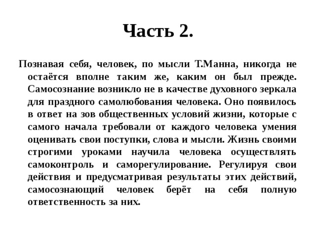 Часть 2. Познавая себя, человек, по мысли Т.Манна, никогда не остаётся вполне таким же, каким он был прежде. Самосознание возникло не в качестве духовного зеркала для праздного самолюбования человека. Оно появилось в ответ на зов общественных условий жизни, которые с самого начала требовали от каждого человека умения оценивать свои поступки, слова и мысли. Жизнь своими строгими уроками научила человека осуществлять самоконтроль и саморегулирование. Регулируя свои действия и предусматривая результаты этих действий, самосознающий человек берёт на себя полную ответственность за них. 