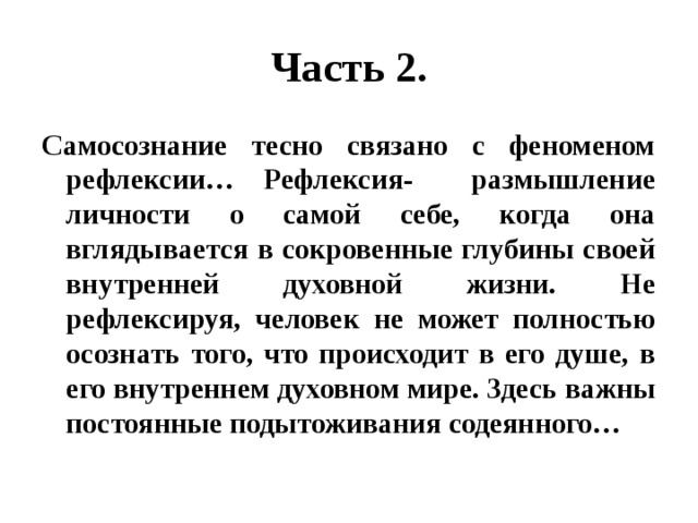 Часть 2. Самосознание тесно связано с феноменом рефлексии… Рефлексия- размышление личности о самой себе, когда она вглядывается в сокровенные глубины своей внутренней духовной жизни. Не рефлексируя, человек не может полностью осознать того, что происходит в его душе, в его внутреннем духовном мире. Здесь важны постоянные подытоживания содеянного… 