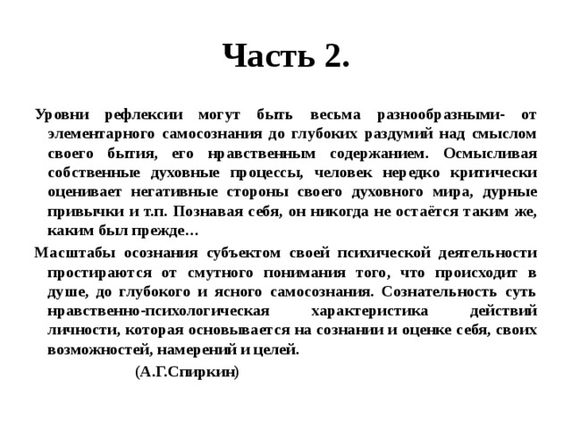 Часть 2. Уровни рефлексии могут быть весьма разнообразными- от элементарного самосознания до глубоких раздумий над смыслом своего бытия, его нравственным содержанием. Осмысливая собственные духовные процессы, человек нередко критически оценивает негативные стороны своего духовного мира, дурные привычки и т.п. Познавая себя, он никогда не остаётся таким же, каким был прежде… Масштабы осознания субъектом своей психической деятельности простираются от смутного понимания того, что происходит в душе, до глубокого и ясного самосознания. Сознательность суть нравственно-психологическая характеристика действий личности, которая основывается на сознании и оценке себя, своих возможностей, намерений и целей.  (А.Г.Спиркин) 