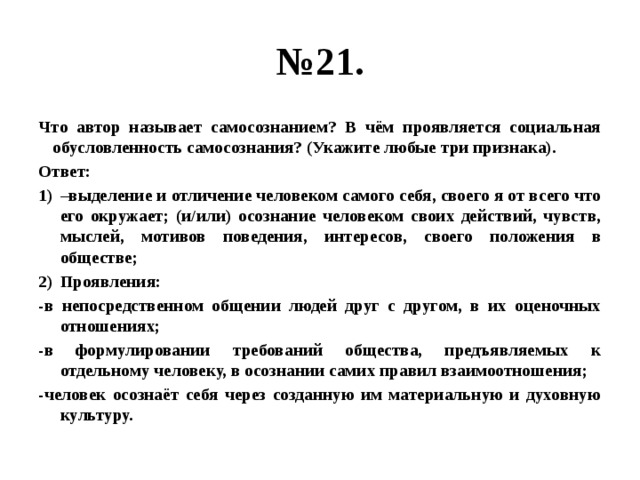 № 21. Что автор называет самосознанием? В чём проявляется социальная обусловленность самосознания? (Укажите любые три признака). Ответ: – выделение и отличение человеком самого себя, своего я от всего что его окружает; (и/или) осознание человеком своих действий, чувств, мыслей, мотивов поведения, интересов, своего положения в обществе; Проявления: -в непосредственном общении людей друг с другом, в их оценочных отношениях; -в формулировании требований общества, предъявляемых к отдельному человеку, в осознании самих правил взаимоотношения; -человек осознаёт себя через созданную им материальную и духовную культуру. 