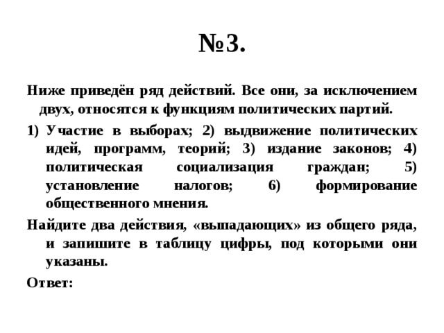 № 3. Ниже приведён ряд действий. Все они, за исключением двух, относятся к функциям политических партий. Участие в выборах; 2) выдвижение политических идей, программ, теорий; 3) издание законов; 4) политическая социализация граждан; 5) установление налогов; 6) формирование общественного мнения. Найдите два действия, «выпадающих» из общего ряда, и запишите в таблицу цифры, под которыми они указаны. Ответ: 