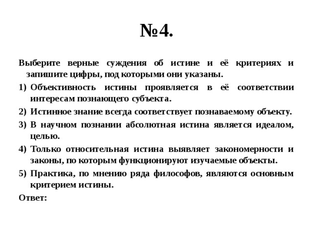 № 4. Выберите верные суждения об истине и её критериях и запишите цифры, под которыми они указаны. Объективность истины проявляется в её соответствии интересам познающего субъекта. Истинное знание всегда соответствует познаваемому объекту. В научном познании абсолютная истина является идеалом, целью. Только относительная истина выявляет закономерности и законы, по которым функционируют изучаемые объекты. Практика, по мнению ряда философов, являются основным критерием истины. Ответ: 