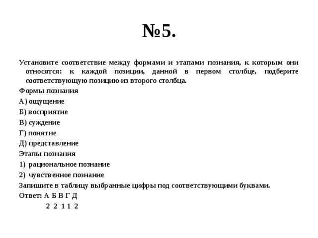 № 5. Установите соответствие между формами и этапами познания, к которым они относятся: к каждой позиции, данной в первом столбце, подберите соответствующую позицию из второго столбца. Формы познания А) ощущение Б) восприятие В) суждение Г) понятие Д) представление Этапы познания рациональное познание чувственное познание Запишите в таблицу выбранные цифры под соответствующими буквами. Ответ: А Б В Г Д  2 2 1 1 2 