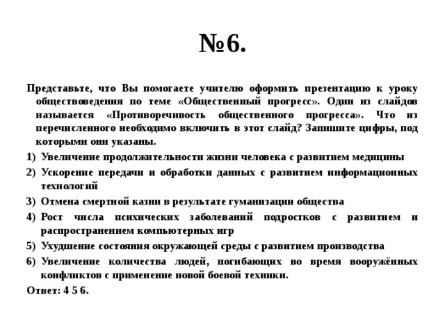 № 6. Представьте, что Вы помогаете учителю оформить презентацию к уроку обществоведения по теме «Общественный прогресс». Один из слайдов называется «Противоречивость общественного прогресса». Что из перечисленного необходимо включить в этот слайд? Запишите цифры, под которыми они указаны. Увеличение продолжительности жизни человека с развитием медицины Ускорение передачи и обработки данных с развитием информационных технологий Отмена смертной казни в результате гуманизации общества Рост числа психических заболеваний подростков с развитием и распространением компьютерных игр Ухудшение состояния окружающей среды с развитием производства Увеличение количества людей, погибающих во время вооружённых конфликтов с применение новой боевой техники. Ответ: 4 5 6. 