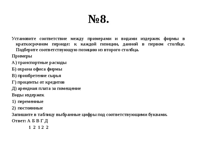 № 8. Установите соответствие между примерами и видами издержек фирмы в краткосрочном периоде: к каждой позиции, данной в первом столбце. Подберите соответствующую позицию из второго столбца. Примеры А) транспортные расходы Б) охрана офиса фирмы В) приобретение сырья Г) проценты от кредитов Д) арендная плата за помещение Виды издержек переменные постоянные Запишите в таблицу выбранные цифры под соответствующими буквами. Ответ: А Б В Г Д  1 2 1 2 2 