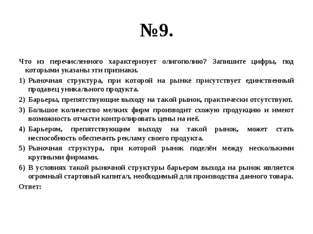 № 9. Что из перечисленного характеризует олигополию? Запишите цифры, под которыми указаны эти признаки. Рыночная структура, при которой на рынке присутствует единственный продавец уникального продукта. Барьеры, препятствующие выходу на такой рынок, практически отсутствуют. Большое количество мелких фирм производит схожую продукцию и имеют возможность отчасти контролировать цены на неё. Барьером, препятствующим выходу на такой рынок, может стать неспособность обеспечить рекламу своего продукта. Рыночная структура, при которой рынок поделён между несколькими крупными фирмами. В условиях такой рыночной структуры барьером выхода на рынок является огромный стартовый капитал, необходимый для производства данного товара. Ответ: 