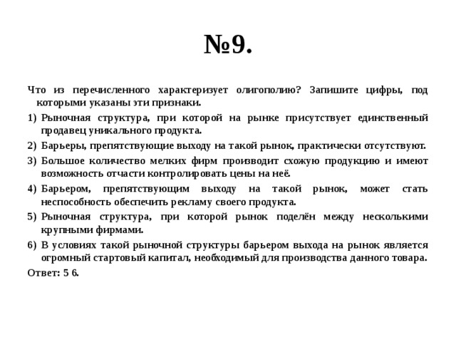 № 9. Что из перечисленного характеризует олигополию? Запишите цифры, под которыми указаны эти признаки. Рыночная структура, при которой на рынке присутствует единственный продавец уникального продукта. Барьеры, препятствующие выходу на такой рынок, практически отсутствуют. Большое количество мелких фирм производит схожую продукцию и имеют возможность отчасти контролировать цены на неё. Барьером, препятствующим выходу на такой рынок, может стать неспособность обеспечить рекламу своего продукта. Рыночная структура, при которой рынок поделён между несколькими крупными фирмами. В условиях такой рыночной структуры барьером выхода на рынок является огромный стартовый капитал, необходимый для производства данного товара. Ответ: 5 6. 