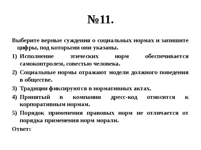 № 11. Выберите верные суждения о социальных нормах и запишите цифры, под которыми они указаны. Исполнение этических норм обеспечивается самоконтролем, совестью человека. Социальные нормы отражают модели должного поведения в обществе. Традиции фиксируются в нормативных актах. Принятый в компании дресс-код относится к корпоративным нормам. Порядок применения правовых норм не отличается от порядка применения норм морали. Ответ: 